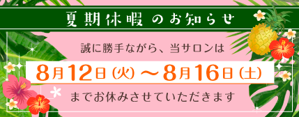 夏期休暇のお知らせ 誠に勝手ながら、当サロンは8月12日(火)〜8月16日(土)までお休みさせていただきます